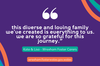 "This diverse and loving family we've created is everything to us. We are so grateful for this journey." Kate and Lisa, Wrexham Foster Carers