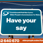 Older People's Commissioner for Wales - Have your say - go to olderpeople.wales/haveyoursay or phone 03442 640670