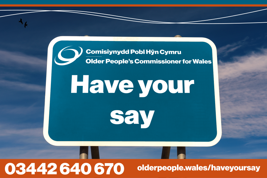 Older People's Commissioner for Wales - Have your say - go to olderpeople.wales/haveyoursay or phone 03442 640670